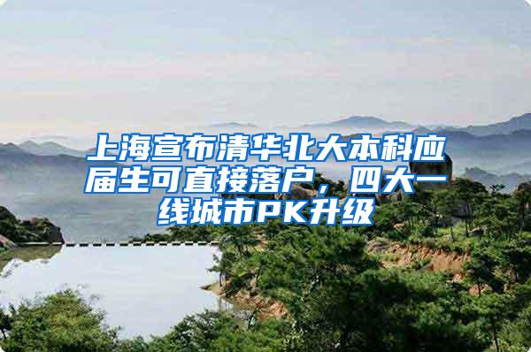 上海宣布清华北大本科应届生可直接落户，四大一线城市PK升级