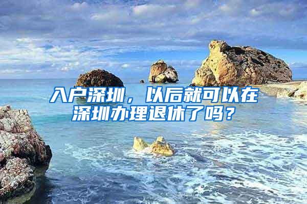 入户深圳，以后就可以在深圳办理退休了吗？