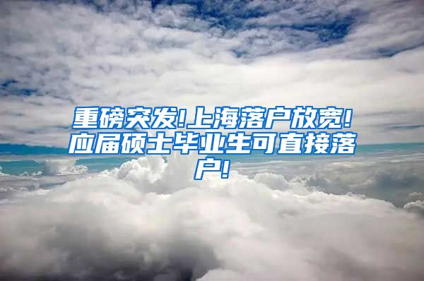 重磅突发!上海落户放宽!应届硕士毕业生可直接落户!