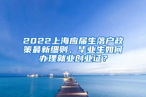 2022上海应届生落户政策最新细则，毕业生如何办理就业创业证？