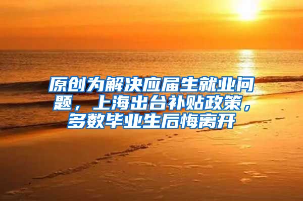 原创为解决应届生就业问题，上海出台补贴政策，多数毕业生后悔离开