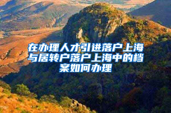 在办理人才引进落户上海与居转户落户上海中的档案如何办理