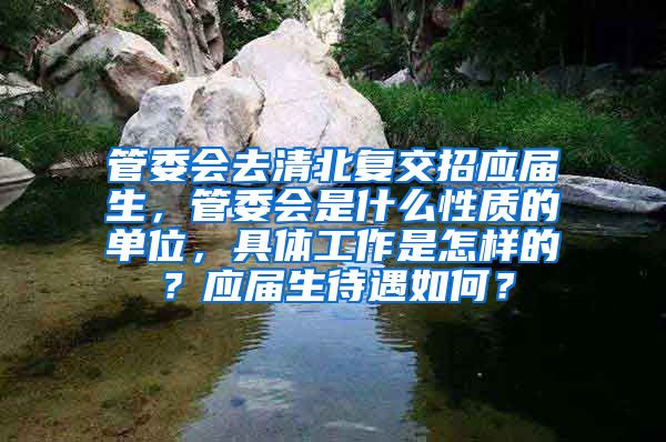 管委会去清北复交招应届生，管委会是什么性质的单位，具体工作是怎样的？应届生待遇如何？