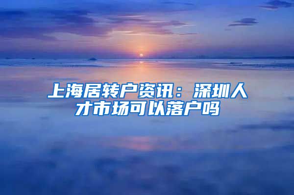 上海居转户资讯：深圳人才市场可以落户吗