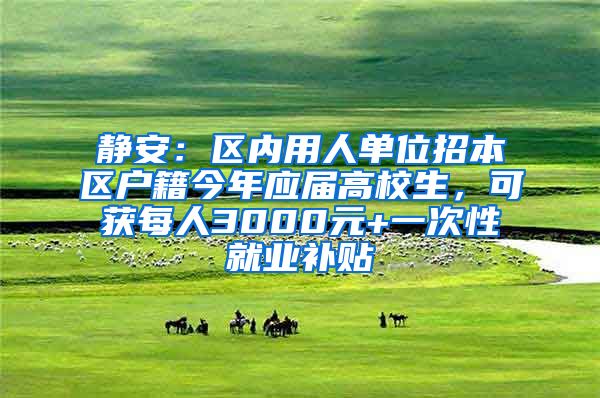 静安：区内用人单位招本区户籍今年应届高校生，可获每人3000元+一次性就业补贴