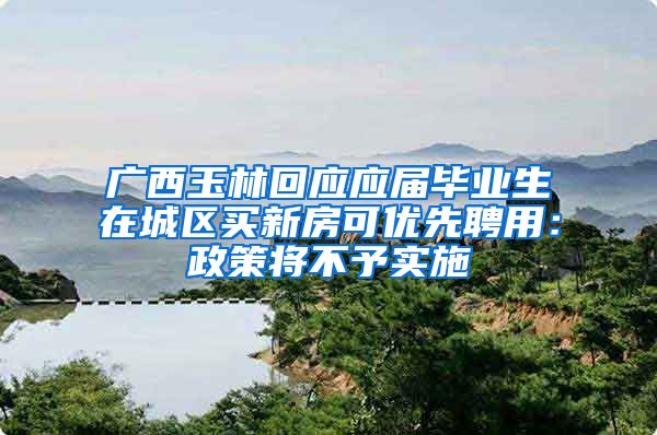 广西玉林回应应届毕业生在城区买新房可优先聘用：政策将不予实施