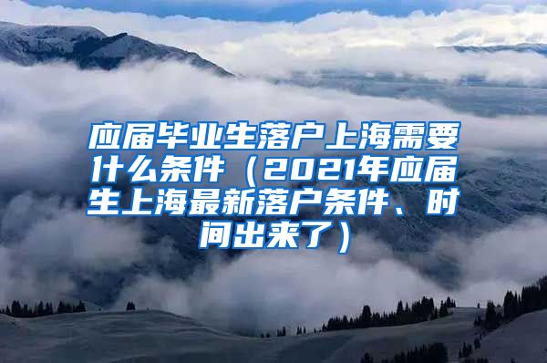 应届毕业生落户上海需要什么条件（2021年应届生上海最新落户条件、时间出来了）