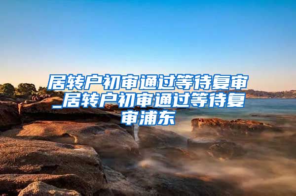 居转户初审通过等待复审_居转户初审通过等待复审浦东