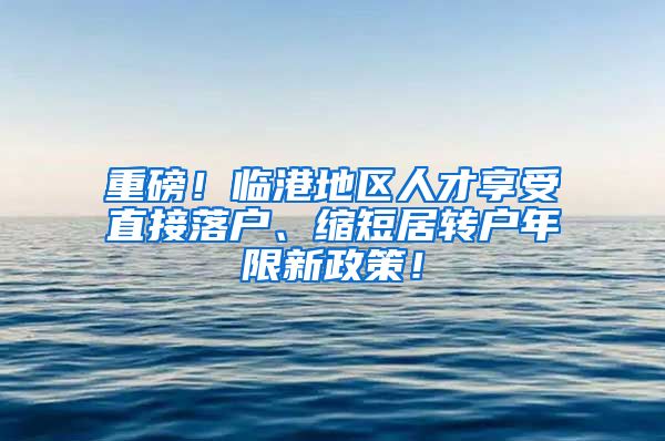 重磅！临港地区人才享受直接落户、缩短居转户年限新政策！