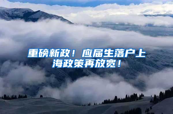 重磅新政！应届生落户上海政策再放宽！