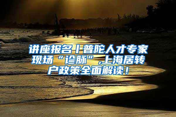 讲座报名丨普陀人才专家现场“诊脉”,上海居转户政策全面解读！