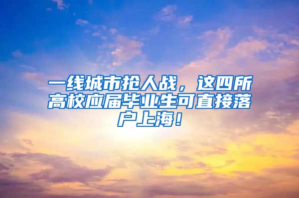 一线城市抢人战，这四所高校应届毕业生可直接落户上海！