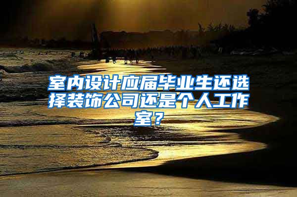 室内设计应届毕业生还选择装饰公司还是个人工作室？