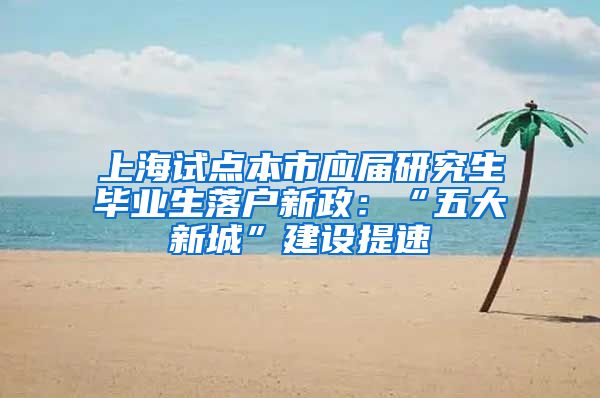 上海试点本市应届研究生毕业生落户新政：“五大新城”建设提速