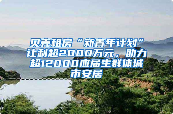 贝壳租房“新青年计划”让利超2000万元，助力超12000应届生群体城市安居