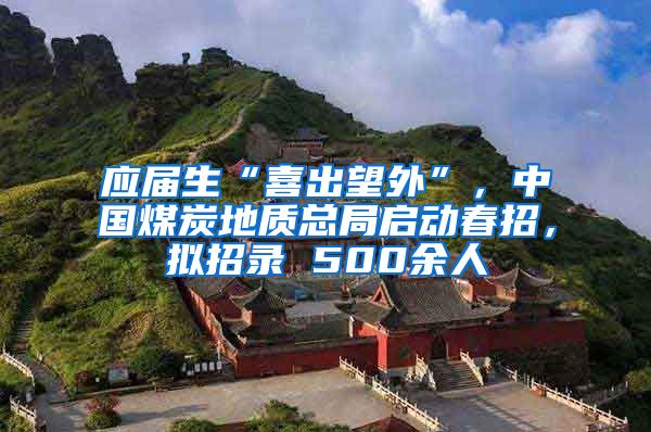 应届生“喜出望外”，中国煤炭地质总局启动春招，拟招录 500余人
