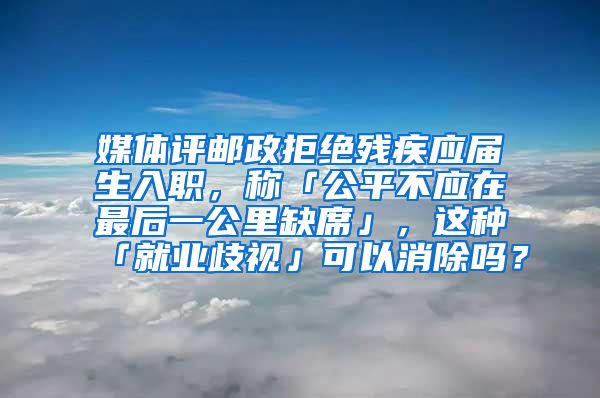 媒体评邮政拒绝残疾应届生入职，称「公平不应在最后一公里缺席」，这种「就业歧视」可以消除吗？