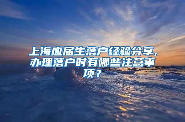 上海应届生落户经验分享,办理落户时有哪些注意事项？