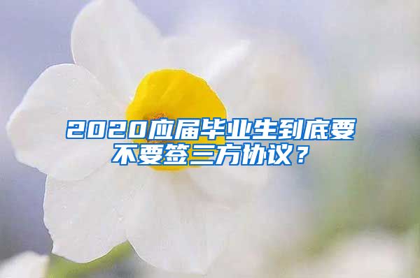 2020应届毕业生到底要不要签三方协议？
