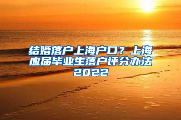 结婚落户上海户口？上海应届毕业生落户评分办法2022
