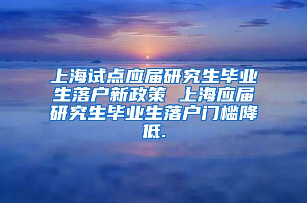 上海试点应届研究生毕业生落户新政策 上海应届研究生毕业生落户门槛降低.