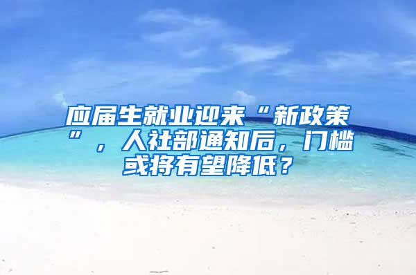 应届生就业迎来“新政策”，人社部通知后，门槛或将有望降低？