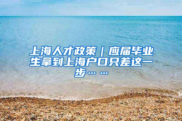 上海人才政策｜应届毕业生拿到上海户口只差这一步……