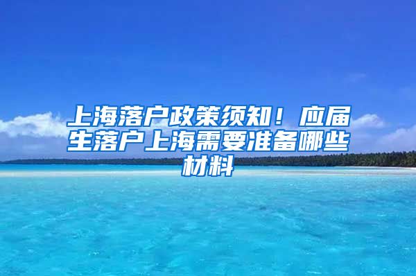 上海落户政策须知！应届生落户上海需要准备哪些材料