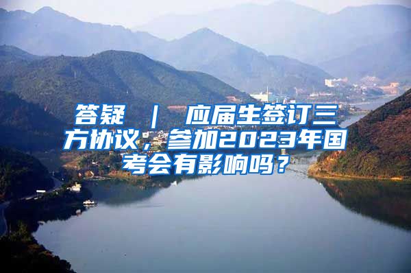 答疑 ｜ 应届生签订三方协议，参加2023年国考会有影响吗？