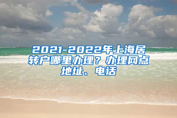 2021-2022年上海居转户哪里办理？办理网点地址、电话