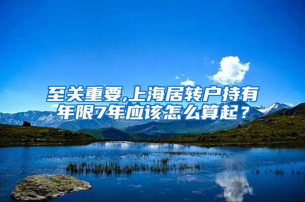 至关重要,上海居转户持有年限7年应该怎么算起？