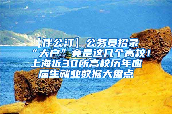 【伴公汀】公务员招录“大户”竟是这几个高校！上海近30所高校历年应届生就业数据大盘点