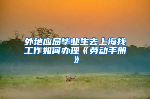 外地应届毕业生去上海找工作如何办理《劳动手册》