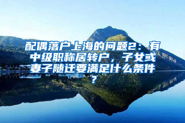配偶落户上海的问题2：有中级职称居转户，子女或妻子随迁要满足什么条件？