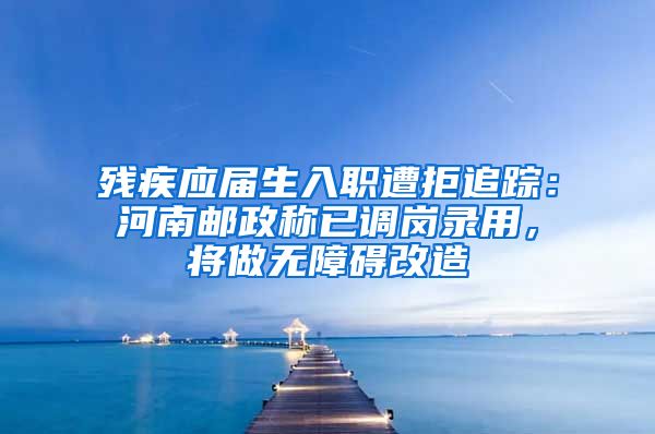 残疾应届生入职遭拒追踪：河南邮政称已调岗录用，将做无障碍改造