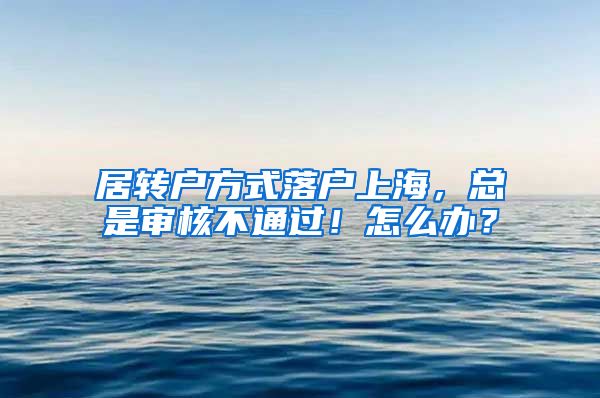 居转户方式落户上海，总是审核不通过！怎么办？