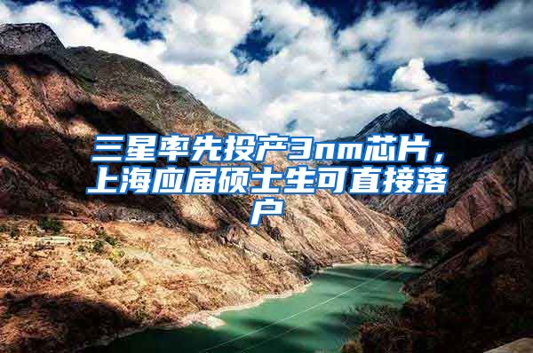 三星率先投产3nm芯片，上海应届硕士生可直接落户