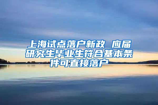 上海试点落户新政 应届研究生毕业生符合基本条件可直接落户