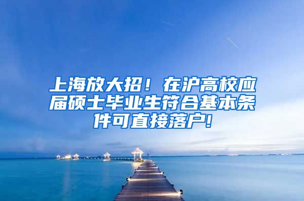 上海放大招！在沪高校应届硕士毕业生符合基本条件可直接落户!