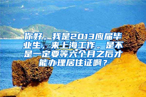 你好。我是2013应届毕业生，来上海工作。是不是一定要等六个月之后才能办理居住证啊？