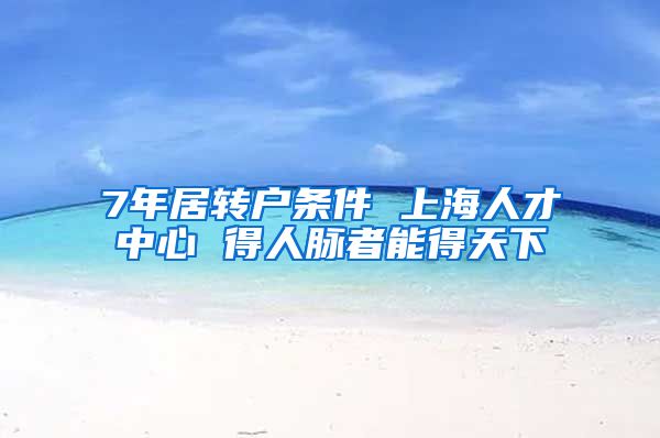 7年居转户条件 上海人才中心 得人脉者能得天下