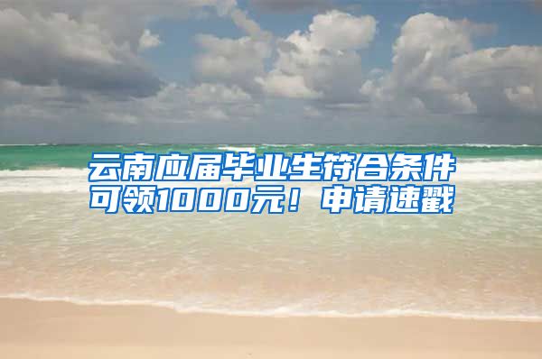 云南应届毕业生符合条件可领1000元！申请速戳→