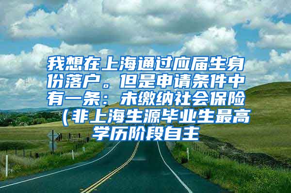 我想在上海通过应届生身份落户。但是申请条件中有一条：未缴纳社会保险（非上海生源毕业生最高学历阶段自主