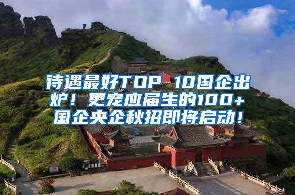 待遇最好TOP 10国企出炉！更宠应届生的100+国企央企秋招即将启动！