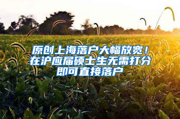 原创上海落户大幅放宽！在沪应届硕士生无需打分即可直接落户