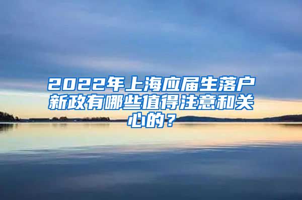 2022年上海应届生落户新政有哪些值得注意和关心的？