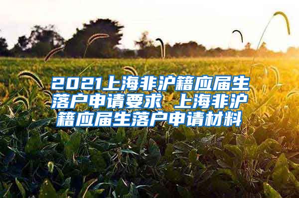 2021上海非沪籍应届生落户申请要求 上海非沪籍应届生落户申请材料