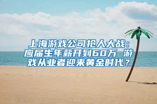 上海游戏公司抢人大战：应届生年薪开到60万 游戏从业者迎来黄金时代？