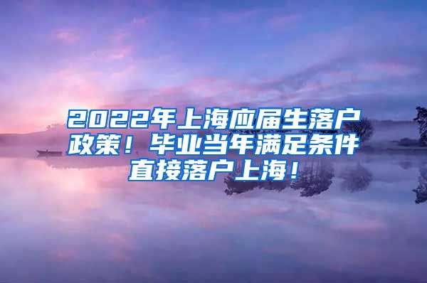 2022年上海应届生落户政策！毕业当年满足条件直接落户上海！