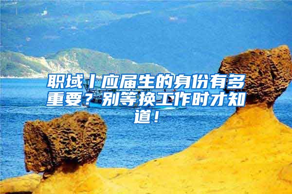 职域丨应届生的身份有多重要？别等换工作时才知道！